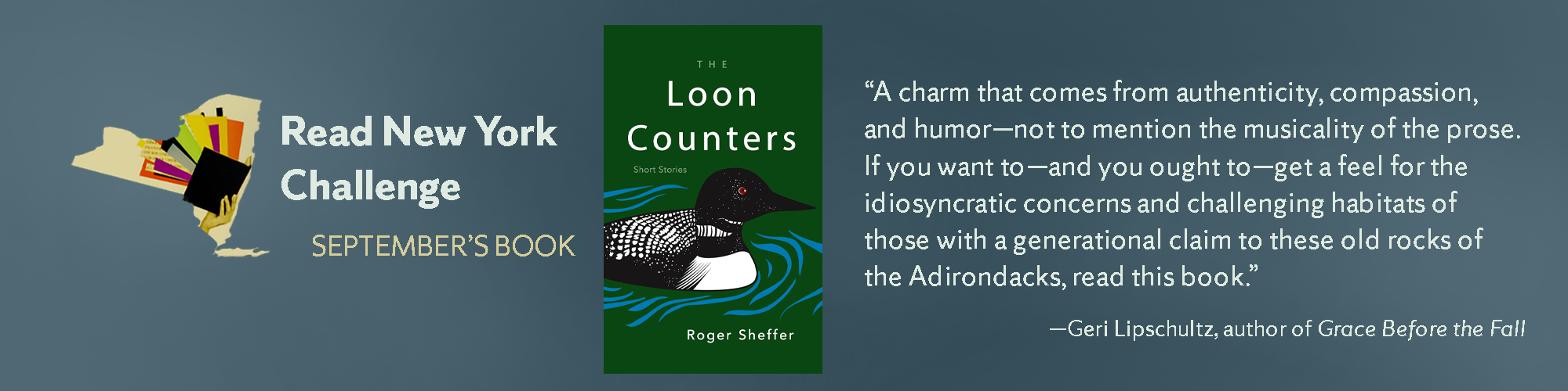 Read New York Challenge September’s book.The Loon Counters: Short stories by Roger Sheffer. “A charm that comes from authenticity, compassion, and humor—not to mention the musicality of the prose. If you want to—and you ought to—get a feel for the idiosyncratic concerns and challenging habitats of those with a generational claim to these old rocks of the Adirondacks, read this book.”—Geri Lipschultz, author of Grace Before the Fall